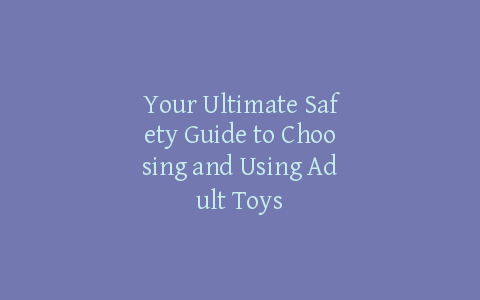 Your Ultimate Safety Guide to Choosing and Using Adult Toys