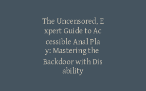 The Uncensored, Expert Guide to Accessible Anal Play: Mastering the Backdoor with Disability