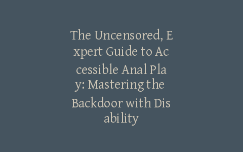 The Uncensored, Expert Guide to Accessible Anal Play: Mastering the Backdoor with Disability