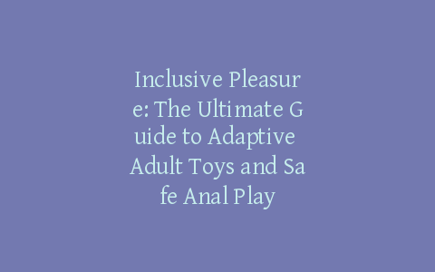 Inclusive Pleasure: The Ultimate Guide to Adaptive Adult Toys and Safe Anal Play