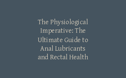 The Physiological Imperative: The Ultimate Guide to Anal Lubricants and Rectal Health