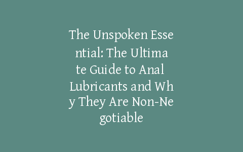 The Unspoken Essential: The Ultimate Guide to Anal Lubricants and Why They Are Non-Negotiable